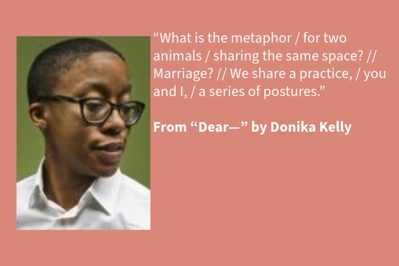 Pink graphic with white text on the right (that says: “What is the metaphor / for two animals / sharing the same space? // Marriage? // We share a practice, / you and I, / a series of postures.” From “Dear—” by Donika Kelly, 2023 NEA Literature Fellow ) and a Black woman on the left wearing black glasses and a white shirt