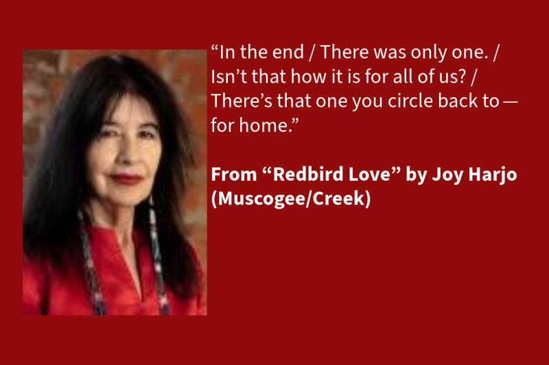 Red graphic with white text on the right (that says: “In the end / There was only one. / Isn’t that how it is for all of us? / There’s that one you circle back to—for home.” From “Redbird Love” by Joy Harjo (Muscogee/Creek), 1977 and 1992 NEA Literature Fellow, NEA Big Read author, and 23rd U.S. Poet Laureate) and a photo of a Native woman on the left wearing a red shirt